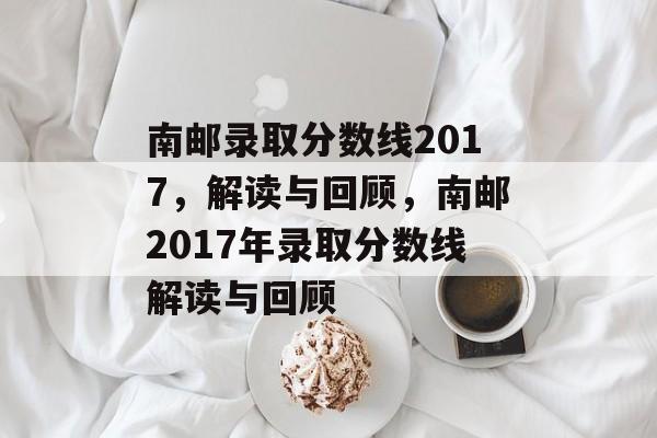 南邮录取分数线2017,解读与回顾,南邮2017年录取分数线解读与回顾 南邮录取分数线2017,解读与回顾,南邮2017年录取分数线解读与回顾