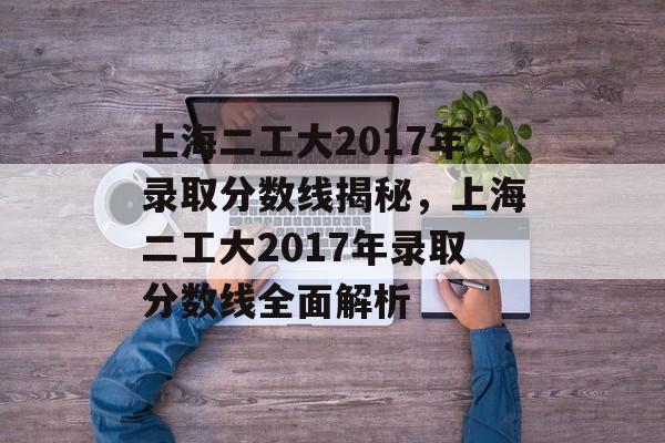 上海二工大2017年录取分数线揭秘,上海二工大2017年录取分数线全面解析 上海二工大2017年录取分数线揭秘,上海二工大2017年录取分数线全面解析