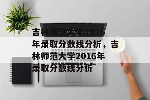 吉林师范大学2016年录取分数线分析,吉林师范大学2016年录取分数线分析 吉林师范大学2016年录取分数线分析,吉林师范大学2016年录取分数线分析