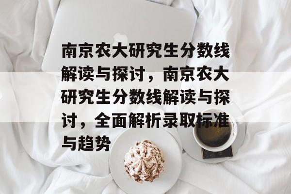 南京农大研究生分数线解读与探讨,南京农大研究生分数线解读与探讨,全面解析录取标准与趋势 南京农大研究生分数线解读与探讨,南京农大研究生分数线解读与探讨,全面解析录取标准与趋势