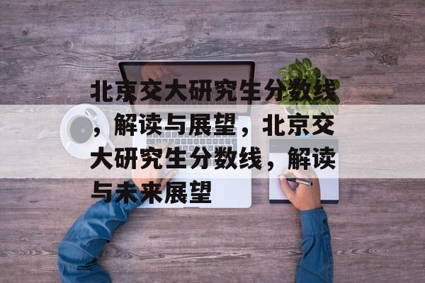 北京交大研究生分数线，解读与展望，北京交大研究生分数线，解读与未来展望