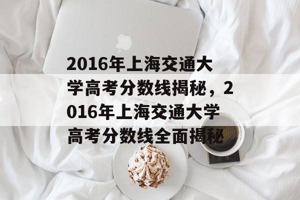 2016年上海交通大学高考分数线揭秘，2016年上海交通大学高考分数线全面揭秘