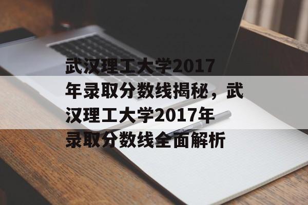 武汉理工大学2017年录取分数线揭秘，武汉理工大学2017年录取分数线全面解析