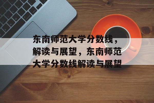 东南师范大学分数线,解读与展望,东南师范大学分数线解读与展望 东南师范大学分数线,解读与展望,东南师范大学分数线解读与展望
