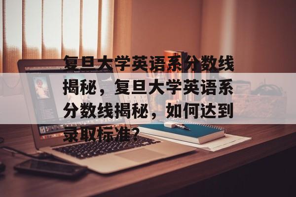 复旦大学英语系分数线揭秘，复旦大学英语系分数线揭秘，如何达到录取标准？