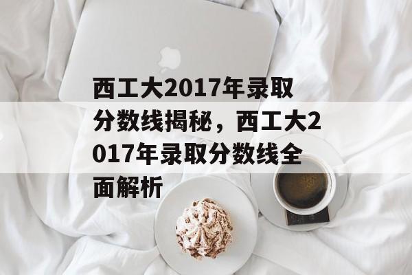 西工大2017年录取分数线揭秘，西工大2017年录取分数线全面解析