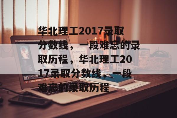 华北理工2017录取分数线,一段难忘的录取历程,华北理工2017录取分数线,一段难忘的录取历程 华北理工2017录取分数线,一段难忘的录取历程,华北理工2017录取分数线,一段难忘的录取历程