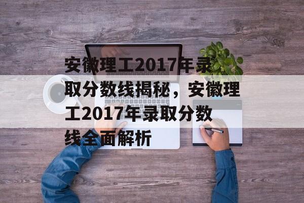 安徽理工2017年录取分数线揭秘，安徽理工2017年录取分数线全面解析