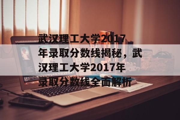 武汉理工大学2017年录取分数线揭秘，武汉理工大学2017年录取分数线全面解析