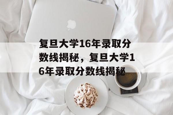 复旦大学16年录取分数线揭秘,复旦大学16年录取分数线揭秘 复旦大学16年录取分数线揭秘,复旦大学16年录取分数线揭秘
