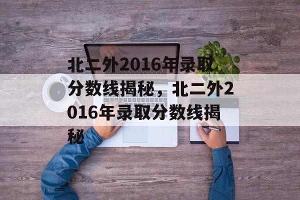 北二外2016年录取分数线揭秘，北二外2016年录取分数线揭秘