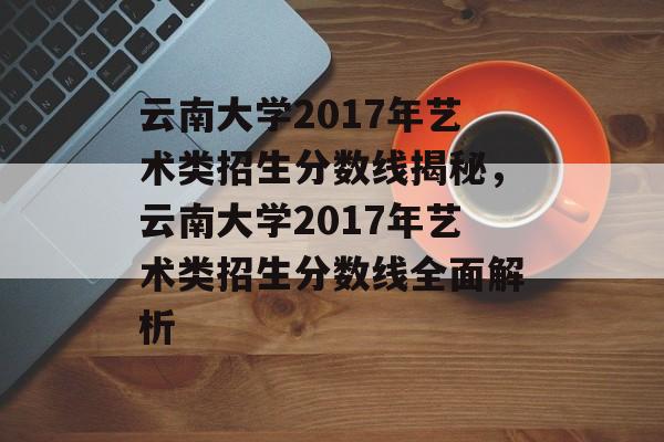 云南大学2017年艺术类招生分数线揭秘，云南大学2017年艺术类招生分数线全面解析