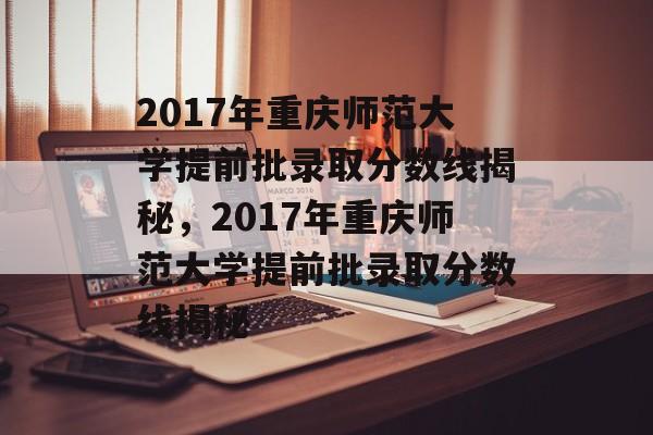 2017年重庆师范大学提前批录取分数线揭秘，2017年重庆师范大学提前批录取分数线揭秘