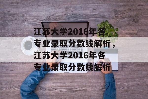 江苏大学2016年各专业录取分数线解析,江苏大学2016年各专业录取分数线解析 江苏大学2016年各专业录取分数线解析,江苏大学2016年各专业录取分数线解析