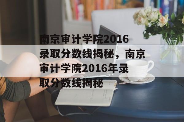 南京审计学院2016录取分数线揭秘，南京审计学院2016年录取分数线揭秘