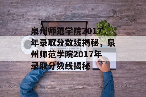 泉州师范学院2017年录取分数线揭秘，泉州师范学院2017年录取分数线揭秘