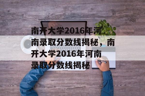 南开大学2016年河南录取分数线揭秘,南开大学2016年河南录取分数线揭秘 南开大学2016年河南录取分数线揭秘,南开大学2016年河南录取分数线揭秘
