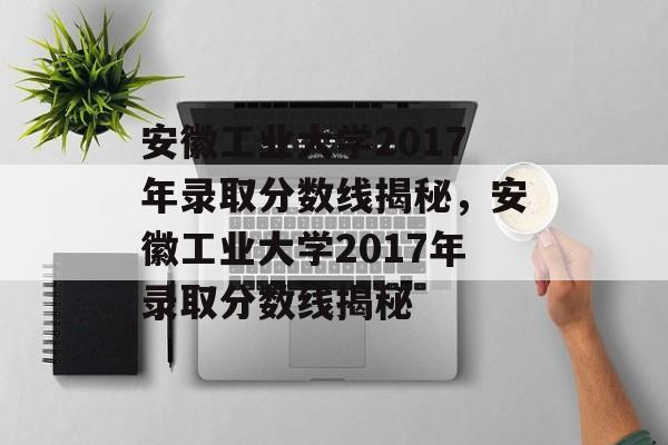 安徽工业大学2017年录取分数线揭秘,安徽工业大学2017年录取分数线揭秘 安徽工业大学2017年录取分数线揭秘,安徽工业大学2017年录取分数线揭秘