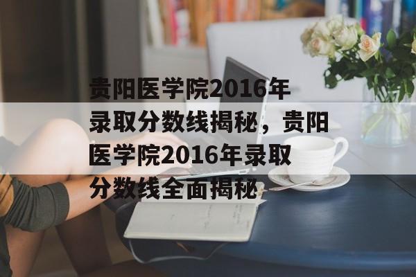 贵阳医学院2016年录取分数线揭秘,贵阳医学院2016年录取分数线全面揭秘 贵阳医学院2016年录取分数线揭秘,贵阳医学院2016年录取分数线全面揭秘
