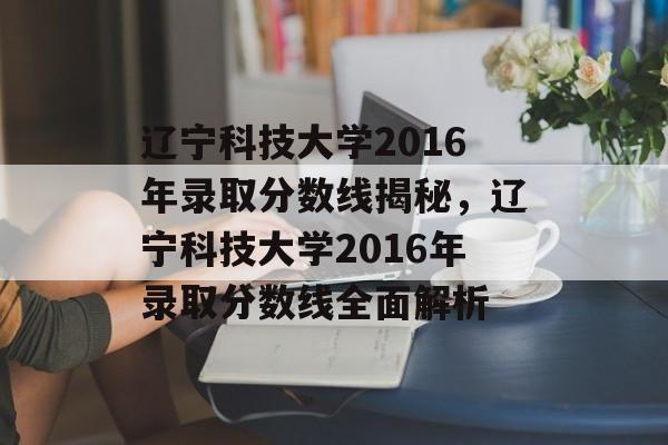 辽宁科技大学2016年录取分数线揭秘,辽宁科技大学2016年录取分数线全面解析 辽宁科技大学2016年录取分数线揭秘,辽宁科技大学2016年录取分数线全面解析