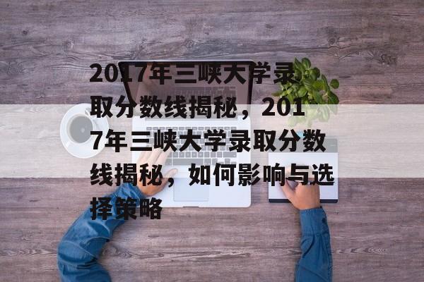 2017年三峡大学录取分数线揭秘，2017年三峡大学录取分数线揭秘，如何影响与选择策略