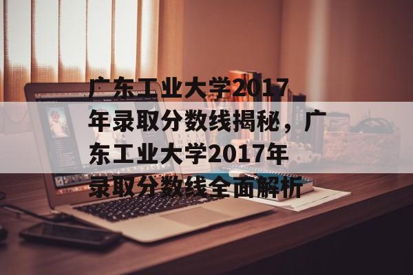 广东工业大学2017年录取分数线揭秘,广东工业大学2017年录取分数线全面解析 广东工业大学2017年录取分数线揭秘,广东工业大学2017年录取分数线全面解析