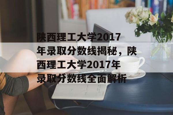 陕西理工大学2017年录取分数线揭秘,陕西理工大学2017年录取分数线全面解析 陕西理工大学2017年录取分数线揭秘,陕西理工大学2017年录取分数线全面解析