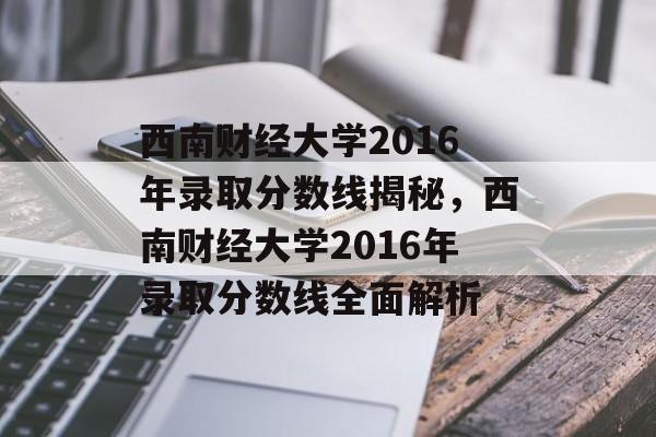 西南财经大学2016年录取分数线揭秘，西南财经大学2016年录取分数线全面解析