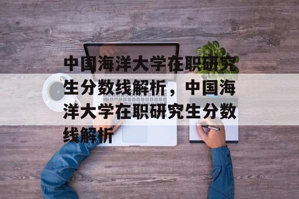 中国海洋大学在职研究生分数线解析,中国海洋大学在职研究生分数线解析 中国海洋大学在职研究生分数线解析,中国海洋大学在职研究生分数线解析