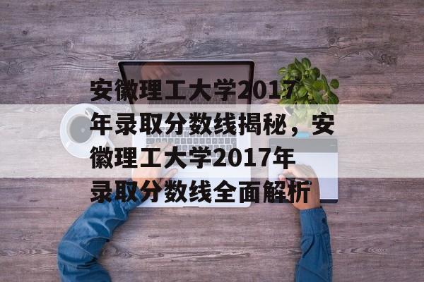 安徽理工大学2017年录取分数线揭秘,安徽理工大学2017年录取分数线全面解析 安徽理工大学2017年录取分数线揭秘,安徽理工大学2017年录取分数线全面解析