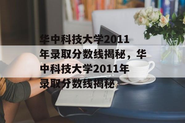 华中科技大学2011年录取分数线揭秘,华中科技大学2011年录取分数线揭秘 华中科技大学2011年录取分数线揭秘,华中科技大学2011年录取分数线揭秘