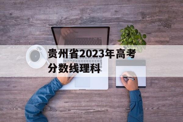 贵州省2023年高考分数线理科 贵州省2023年高考分数线理科