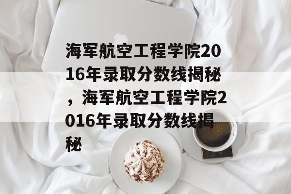 海军航空工程学院2016年录取分数线揭秘，海军航空工程学院2016年录取分数线揭秘