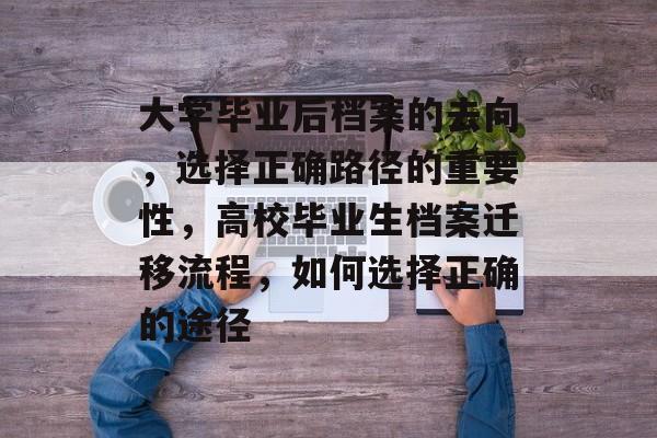 大学毕业后档案的去向，选择正确路径的重要性，高校毕业生档案迁移流程，如何选择正确的途径