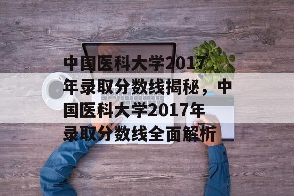 中国医科大学2017年录取分数线揭秘,中国医科大学2017年录取分数线全面解析 中国医科大学2017年录取分数线揭秘,中国医科大学2017年录取分数线全面解析