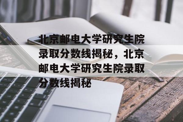 北京邮电大学研究生院录取分数线揭秘，北京邮电大学研究生院录取分数线揭秘