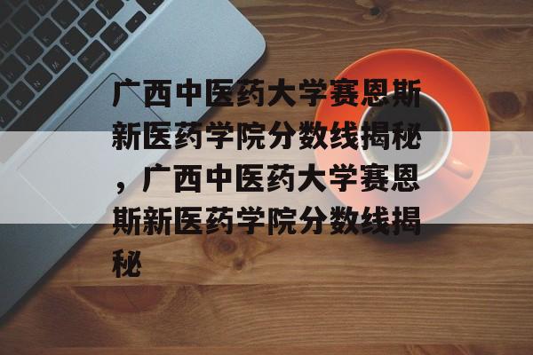 广西中医药大学赛恩斯新医药学院分数线揭秘,广西中医药大学赛恩斯新医药学院分数线揭秘 广西中医药大学赛恩斯新医药学院分数线揭秘,广西中医药大学赛恩斯新医药学院分数线揭秘