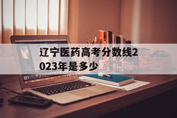 辽宁医药高考分数线2023年是多少 辽宁医药高考分数线2023年是多少