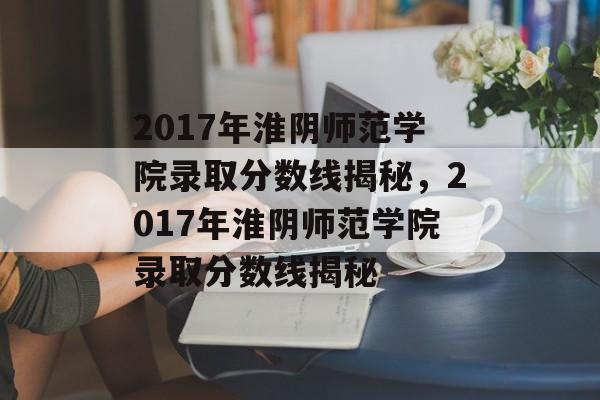 2017年淮阴师范学院录取分数线揭秘,2017年淮阴师范学院录取分数线揭秘 2017年淮阴师范学院录取分数线揭秘,2017年淮阴师范学院录取分数线揭秘