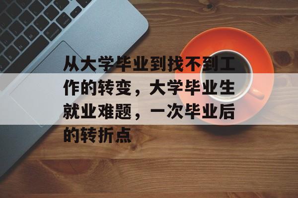 从大学毕业到找不到工作的转变,大学毕业生就业难题,一次毕业后的转折点 从大学毕业到找不到工作的转变,大学毕业生就业难题,一次毕业后的转折点