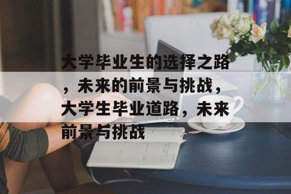 大学毕业生的选择之路,未来的前景与挑战,大学生毕业道路,未来前景与挑战 大学毕业生的选择之路,未来的前景与挑战,大学生毕业道路,未来前景与挑战