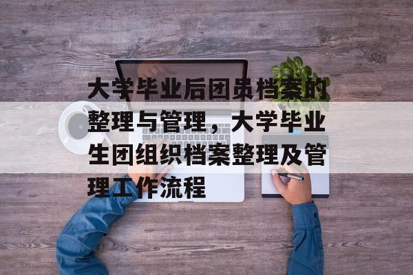 大学毕业后团员档案的整理与管理，大学毕业生团组织档案整理及管理工作流程