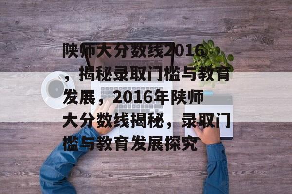 陕师大分数线2016,揭秘录取门槛与教育发展,2016年陕师大分数线揭秘,录取门槛与教育发展探究 陕师大分数线2016,揭秘录取门槛与教育发展,2016年陕师大分数线揭秘,录取门槛与教育发展探究