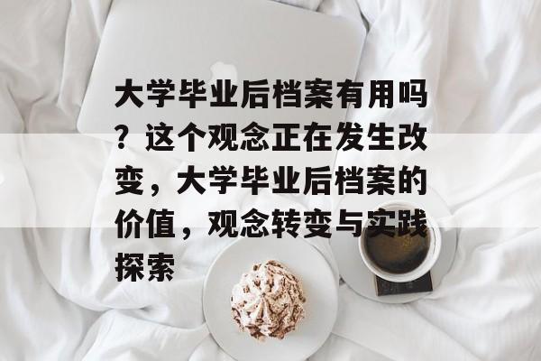 大学毕业后档案有用吗?这个观念正在发生改变,大学毕业后档案的价值,观念转变与实践探索 大学毕业后档案有用吗?这个观念正在发生改变,大学毕业后档案的价值,观念转变与实践探索