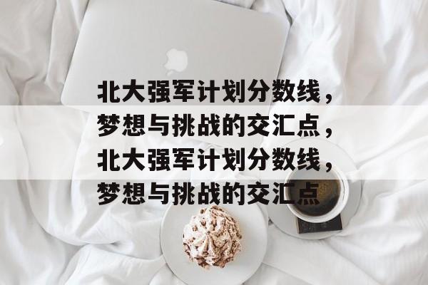 北大强军计划分数线，梦想与挑战的交汇点，北大强军计划分数线，梦想与挑战的交汇点