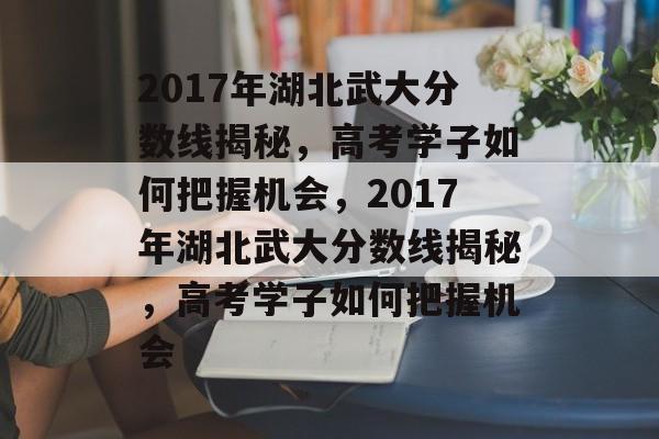 2017年湖北武大分数线揭秘，高考学子如何把握机会，2017年湖北武大分数线揭秘，高考学子如何把握机会