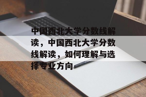 中国西北大学分数线解读，中国西北大学分数线解读，如何理解与选择专业方向