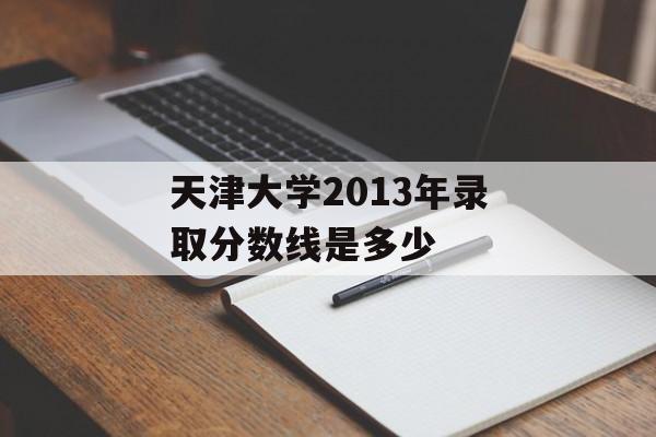 天津大学2013年录取分数线是多少 天津大学2013年录取分数线是多少