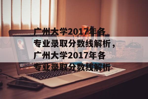 广州大学2017年各专业录取分数线解析，广州大学2017年各专业录取分数线解析