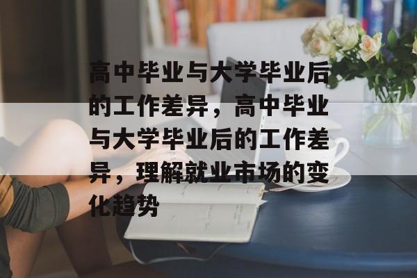 高中毕业与大学毕业后的工作差异,高中毕业与大学毕业后的工作差异,理解就业市场的变化趋势 高中毕业与大学毕业后的工作差异,高中毕业与大学毕业后的工作差异,理解就业市场的变化趋势